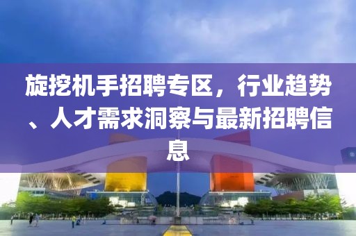 旋挖机手招聘专区，行业趋势、人才需求洞察与最新招聘信息
