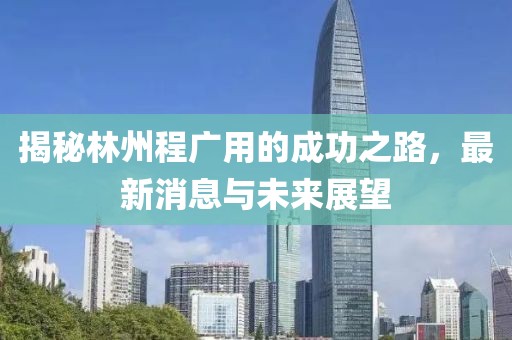 揭秘林州程广用的成功之路，最新消息与未来展望