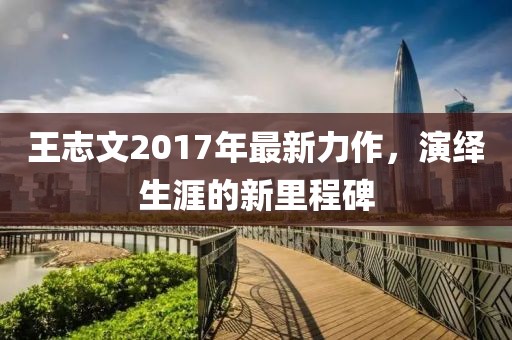 王志文2017年最新力作，演绎生涯的新里程碑