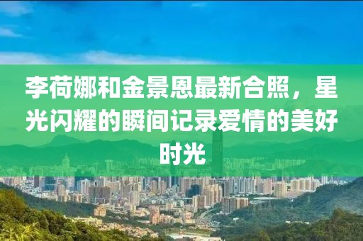 李荷娜和金景恩最新合照，星光闪耀的瞬间记录爱情的美好时光
