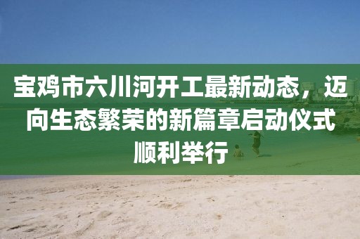 宝鸡市六川河开工最新动态，迈向生态繁荣的新篇章启动仪式顺利举行