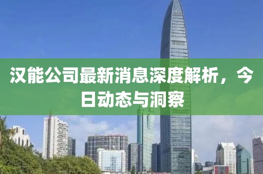 汉能公司最新消息深度解析，今日动态与洞察