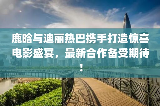 鹿晗与迪丽热巴携手打造惊喜电影盛宴，最新合作备受期待！