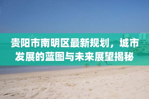 贵阳市南明区最新规划，城市发展的蓝图与未来展望揭秘