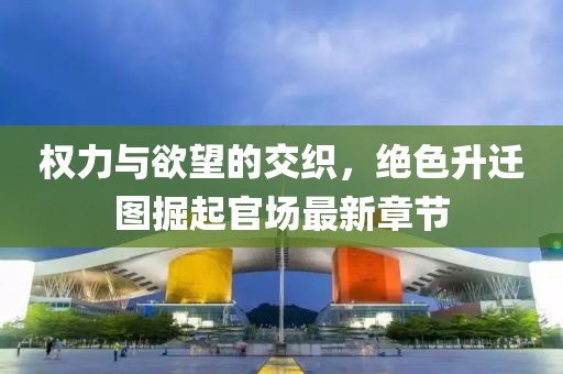 权力与欲望的交织，绝色升迁图掘起官场最新章节