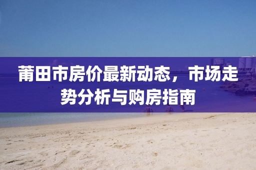 莆田市房价最新动态，市场走势分析与购房指南