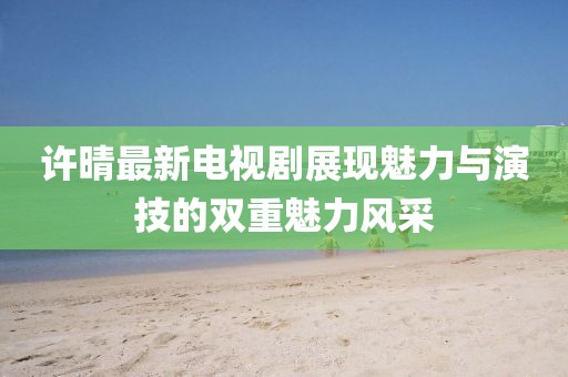许晴最新电视剧展现魅力与演技的双重魅力风采