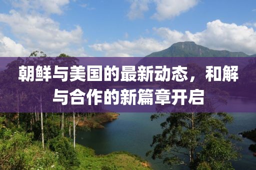 朝鲜与美国的最新动态，和解与合作的新篇章开启