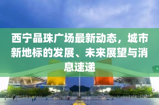 西宁晶珠广场最新动态，城市新地标的发展、未来展望与消息速递