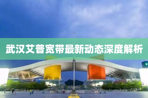 武汉艾普宽带最新动态深度解析