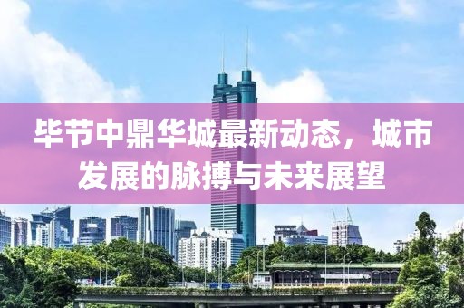 毕节中鼎华城最新动态，城市发展的脉搏与未来展望