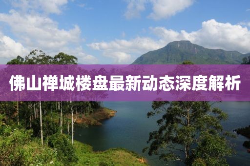 佛山禅城楼盘最新动态深度解析