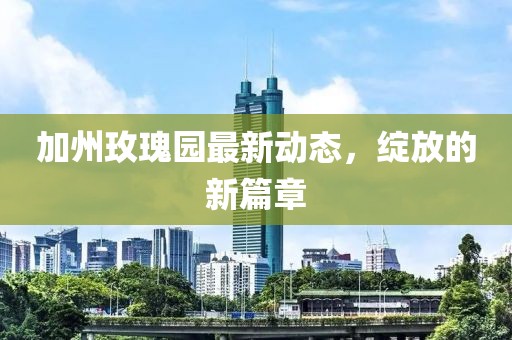 加州玫瑰园最新动态，绽放的新篇章