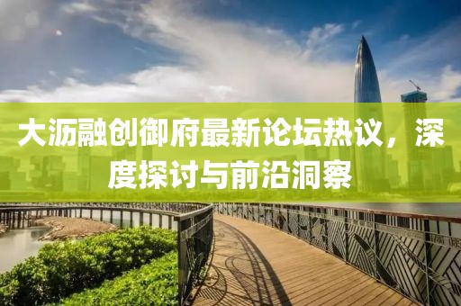 大沥融创御府最新论坛热议，深度探讨与前沿洞察