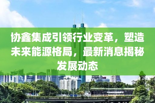 协鑫集成引领行业变革，塑造未来能源格局，最新消息揭秘发展动态