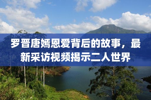 罗晋唐嫣恩爱背后的故事，最新采访视频揭示二人世界