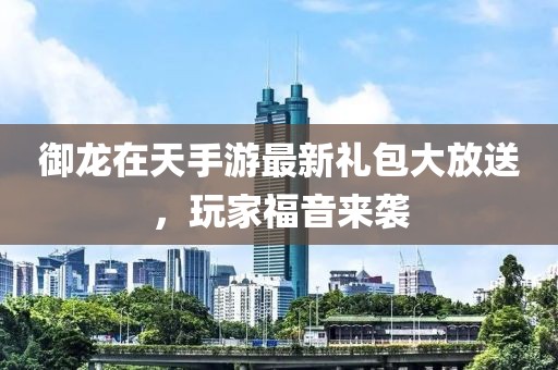 御龙在天手游最新礼包大放送，玩家福音来袭