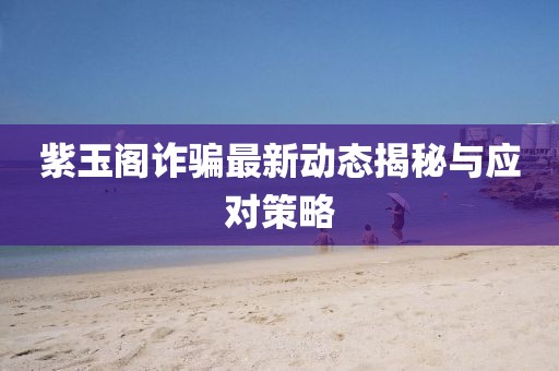 紫玉阁诈骗最新动态揭秘与应对策略