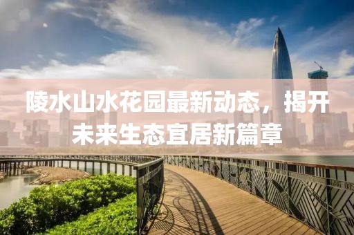 陵水山水花园最新动态，揭开未来生态宜居新篇章
