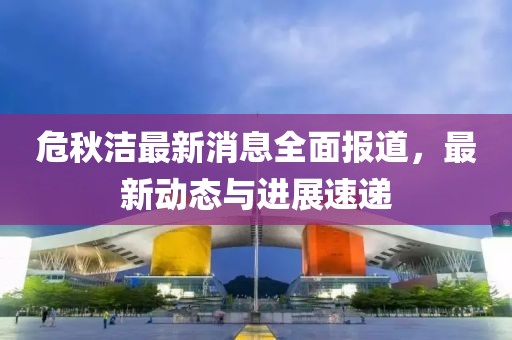 危秋洁最新消息全面报道，最新动态与进展速递
