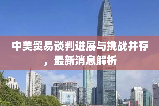 中美贸易谈判进展与挑战并存，最新消息解析