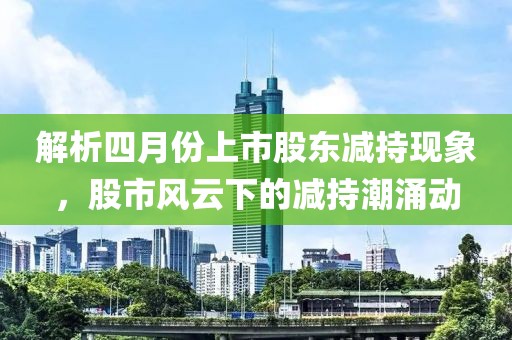 解析四月份上市股东减持现象，股市风云下的减持潮涌动