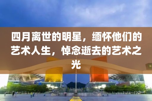四月离世的明星，缅怀他们的艺术人生，悼念逝去的艺术之光