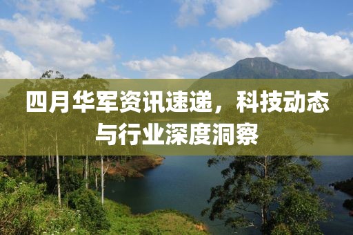 四月华军资讯速递，科技动态与行业深度洞察