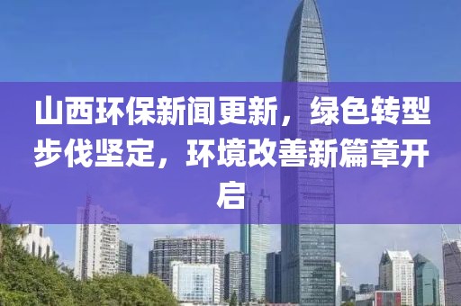山西环保新闻更新，绿色转型步伐坚定，环境改善新篇章开启