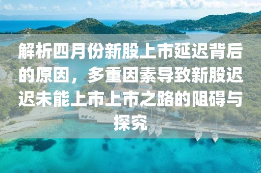 解析四月份新股上市延迟背后的原因，多重因素导致新股迟迟未能上市上市之路的阻碍与探究