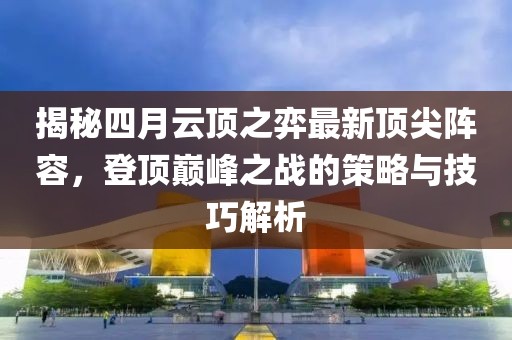 揭秘四月云顶之弈最新顶尖阵容，登顶巅峰之战的策略与技巧解析