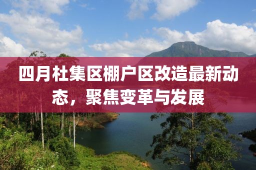 四月杜集区棚户区改造最新动态，聚焦变革与发展