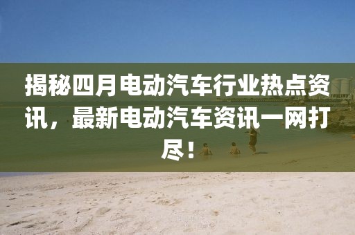 揭秘四月电动汽车行业热点资讯，最新电动汽车资讯一网打尽！