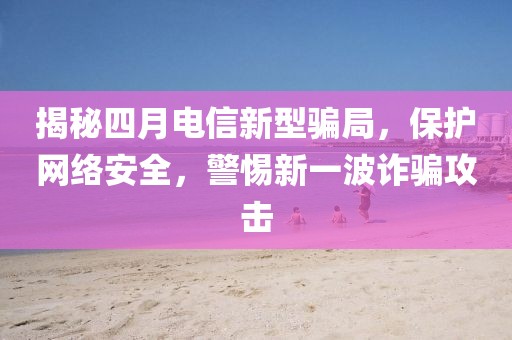 揭秘四月电信新型骗局，保护网络安全，警惕新一波诈骗攻击
