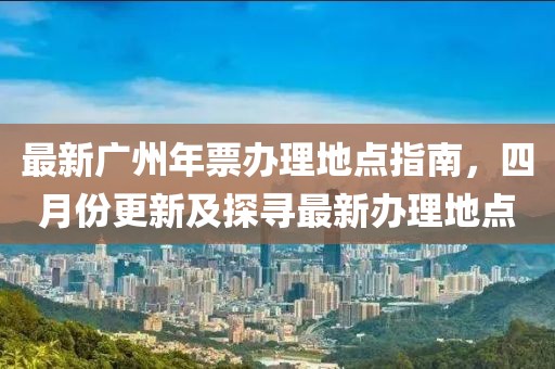 最新广州年票办理地点指南，四月份更新及探寻最新办理地点