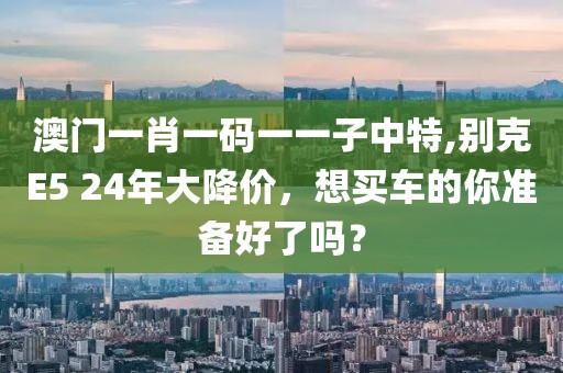 澳门一肖一码一一子中特,别克E5 24年大降价，想买车的你准备好了吗？