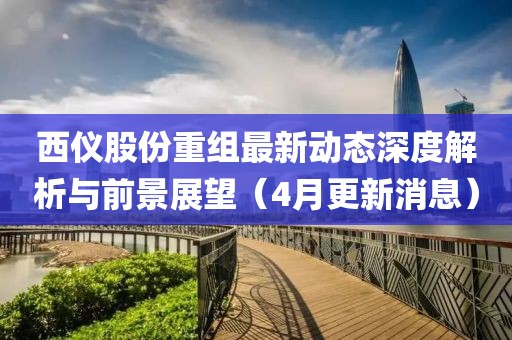 西仪股份重组最新动态深度解析与前景展望（4月更新消息）