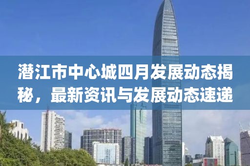 潜江市中心城四月发展动态揭秘，最新资讯与发展动态速递