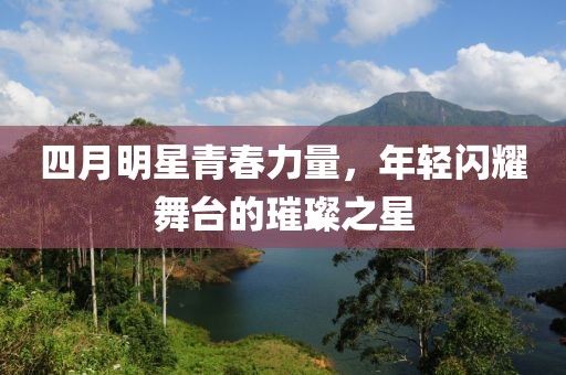 四月明星青春力量，年轻闪耀舞台的璀璨之星