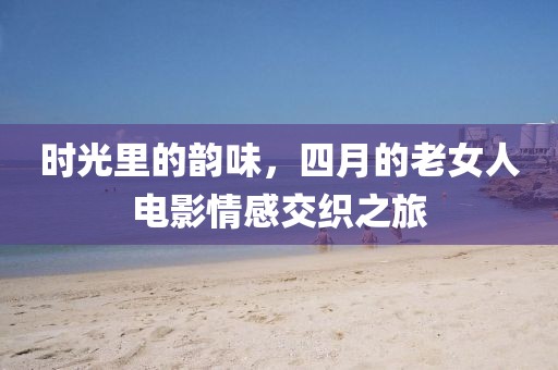 时光里的韵味，四月的老女人电影情感交织之旅