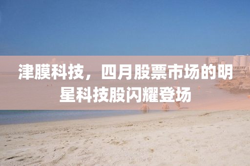 津膜科技，四月股票市场的明星科技股闪耀登场