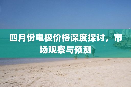 四月份电极价格深度探讨，市场观察与预测