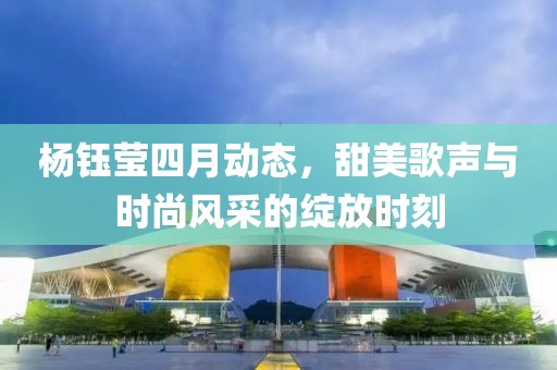 杨钰莹四月动态，甜美歌声与时尚风采的绽放时刻