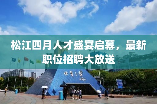松江四月人才盛宴启幕，最新职位招聘大放送