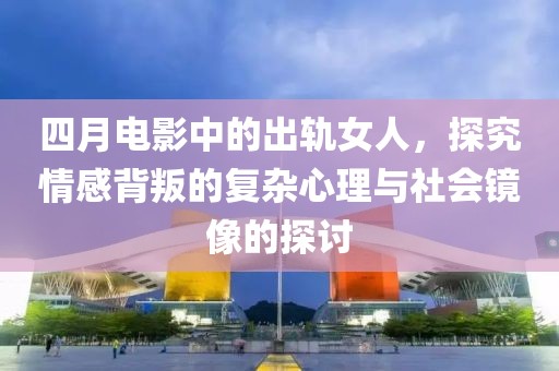 四月电影中的出轨女人，探究情感背叛的复杂心理与社会镜像的探讨
