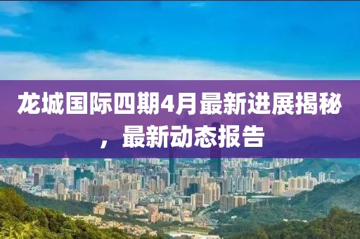 龙城国际四期4月最新进展揭秘，最新动态报告