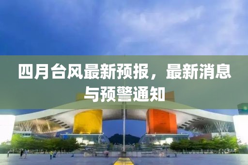 四月台风最新预报，最新消息与预警通知