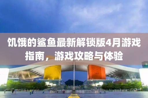 饥饿的鲨鱼最新解锁版4月游戏指南，游戏攻略与体验
