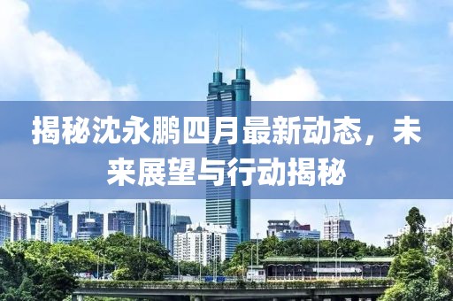 揭秘沈永鹏四月最新动态，未来展望与行动揭秘