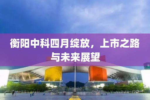 衡阳中科四月绽放，上市之路与未来展望